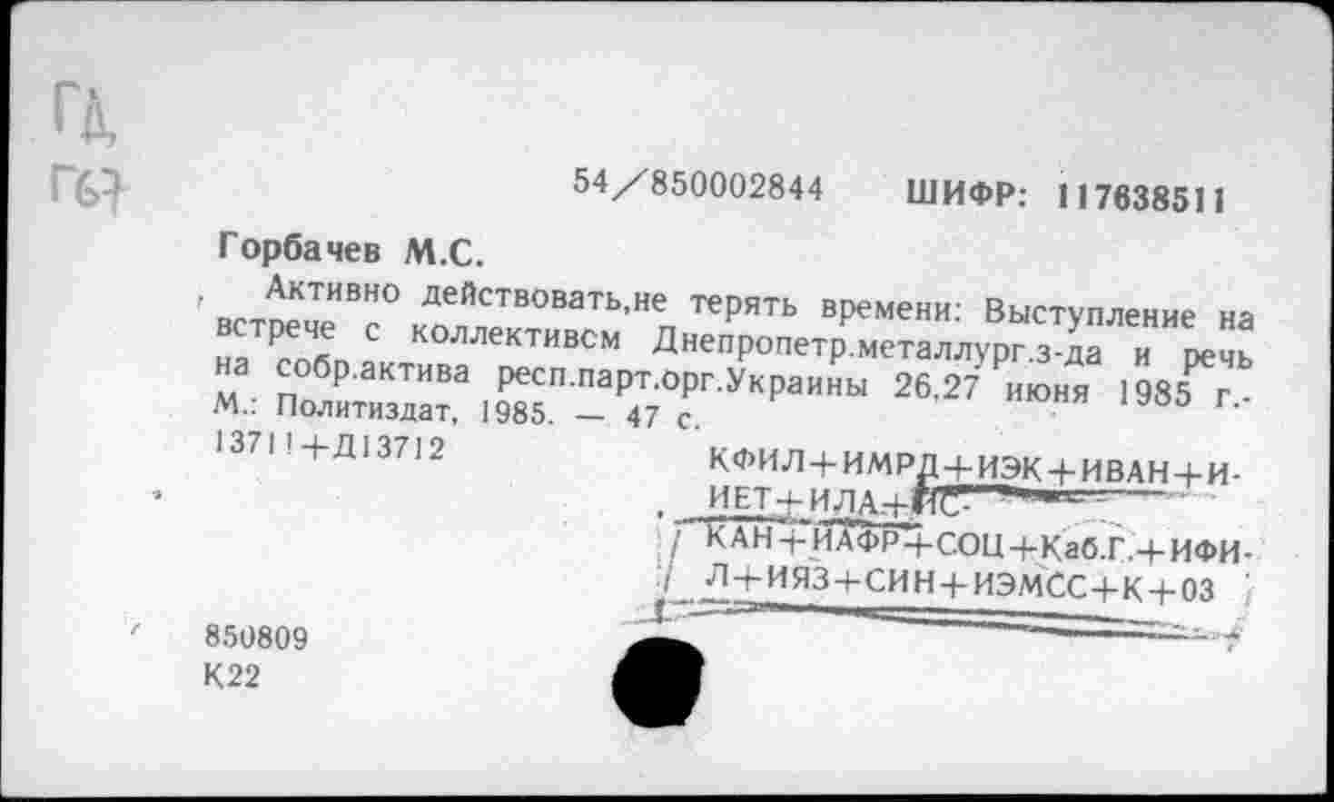 ﻿■	54/850002844 ШИФР: 117638511
Горбачев М.С.
. Активно действовать,не терять времени: Выступление ня встрече с коллективом Днепропетр’Хеталлурпз!" и пе!! на собр.актива респ.парт.орг.Украины 26,27 РИюня 1985^г М.: Политиздат, 1985. — 47 с.
1371 '+Д13712	к<ьилхимпп I , ..........
. ГКАН -Ги^ФР+СОЦ+КабТ.+ИФИ-
850809 К22